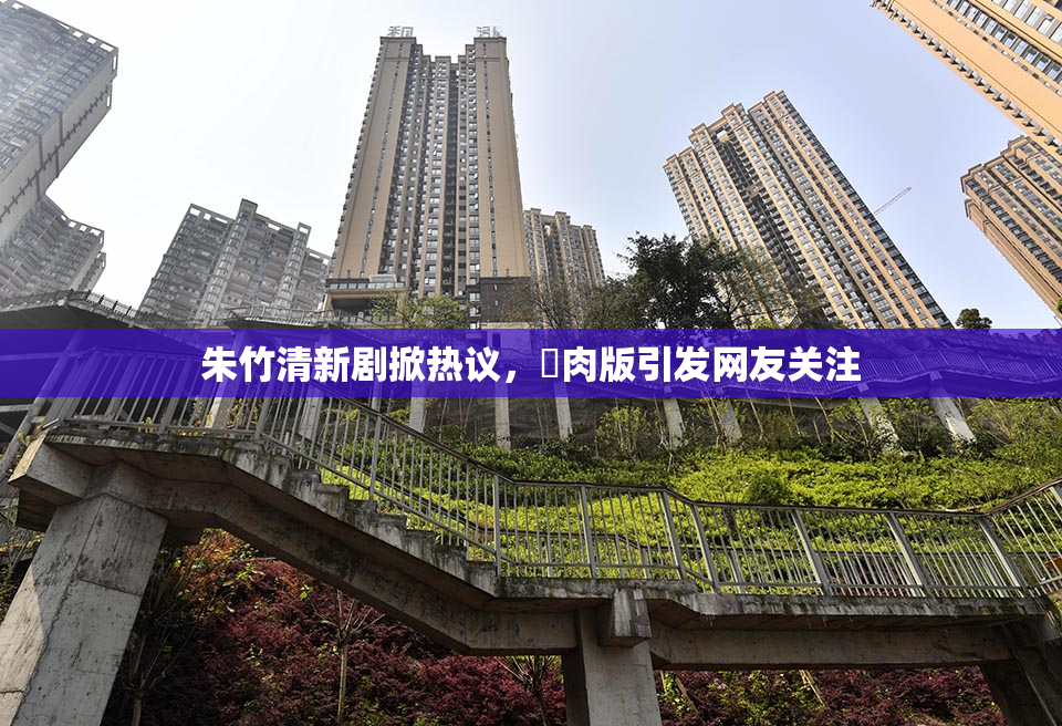 朱竹清新剧掀热议，婬肉版引发网友关注