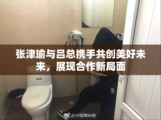 张津瑜与吕总携手共创美好未来，展现合作新局面