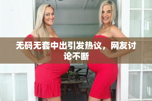 无码无套中出引发热议，网友讨论不断