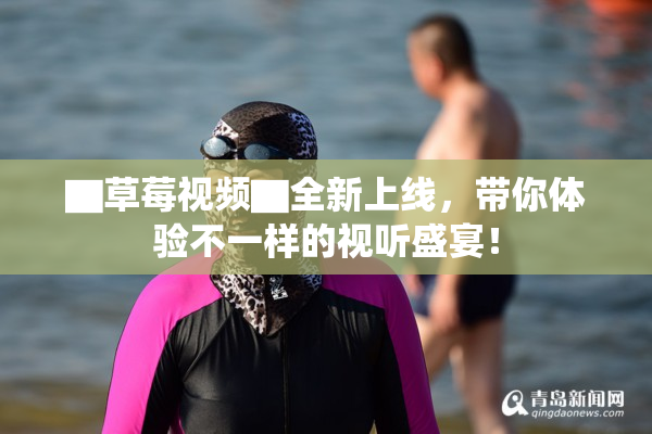 ▇草莓视频▇全新上线，带你体验不一样的视听盛宴！