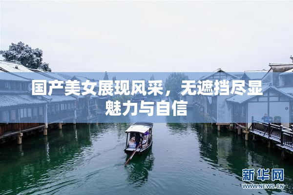 国产美女展现风采，无遮挡尽显魅力与自信