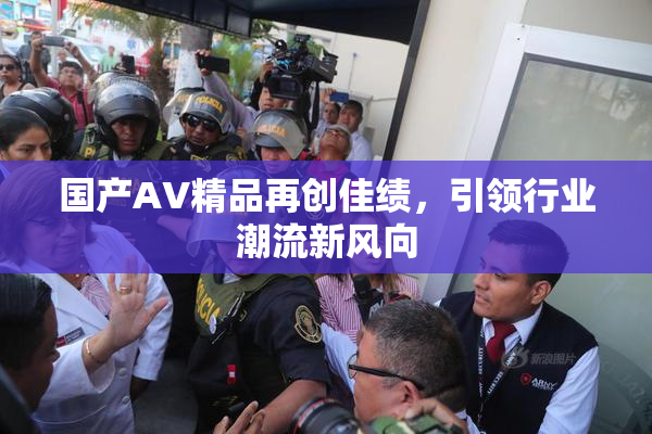国产AV精品再创佳绩，引领行业潮流新风向