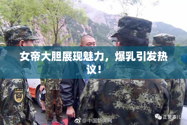 女帝大胆展现魅力，爆乳引发热议！