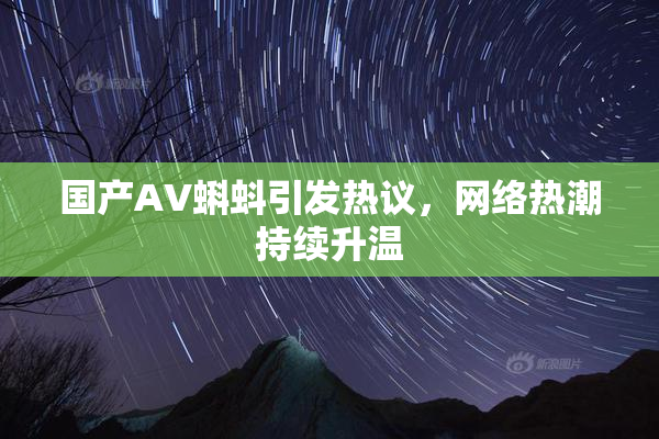 国产AV蝌蚪引发热议，网络热潮持续升温