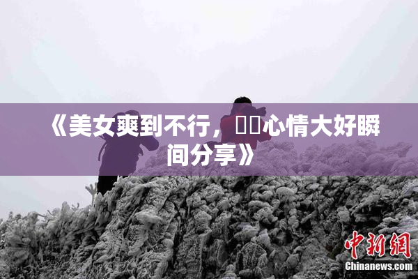 《美女爽到不行，❌‌心情大好瞬间分享》