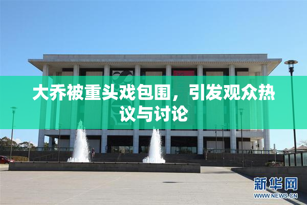 大乔被重头戏包围，引发观众热议与讨论