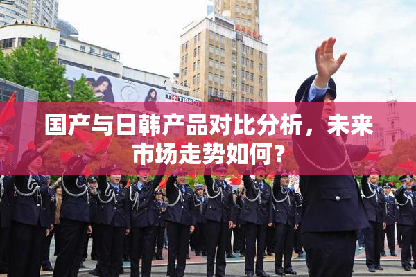 国产与日韩产品对比分析，未来市场走势如何？