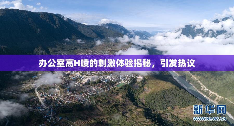 办公室高H喷的刺激体验揭秘，引发热议