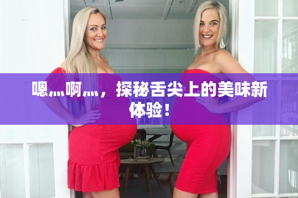 嗯灬啊灬，探秘舌尖上的美味新体验！