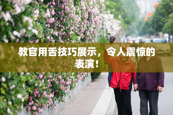 教官用舌技巧展示，令人震惊的表演！