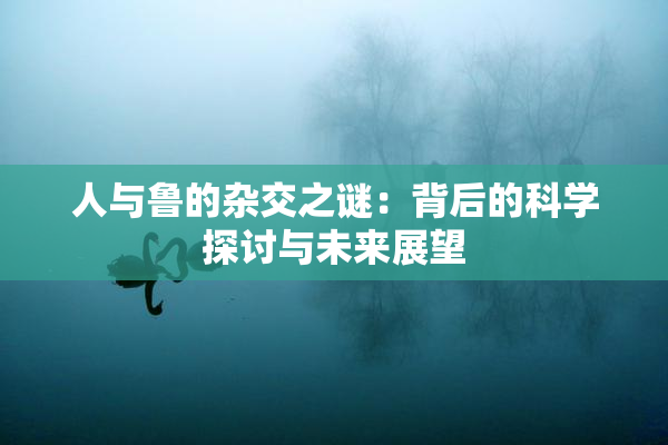 人与鲁的杂交之谜：背后的科学探讨与未来展望