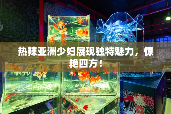 热辣亚洲少妇展现独特魅力，惊艳四方！
