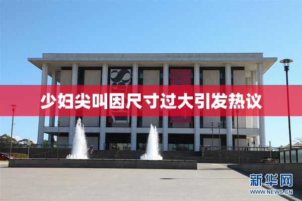 少妇尖叫因尺寸过大引发热议