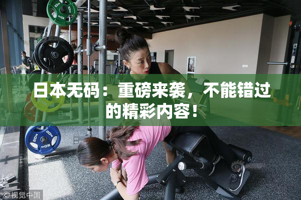 日本无码：重磅来袭，不能错过的精彩内容！