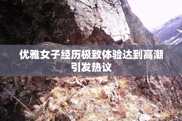 优雅女子经历极致体验达到高潮引发热议