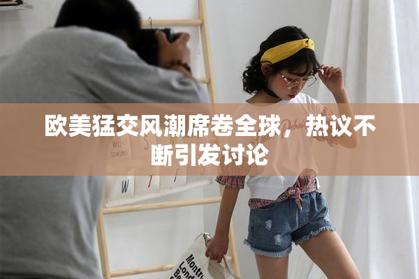 欧美猛交风潮席卷全球，热议不断引发讨论