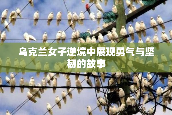乌克兰女子逆境中展现勇气与坚韧的故事
