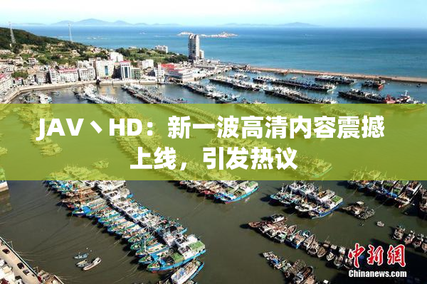 JAV丶HD：新一波高清内容震撼上线，引发热议