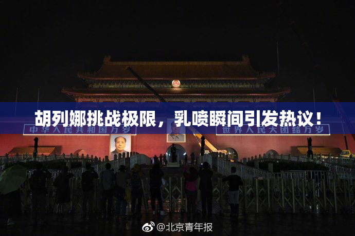 胡列娜挑战极限，乳喷瞬间引发热议！