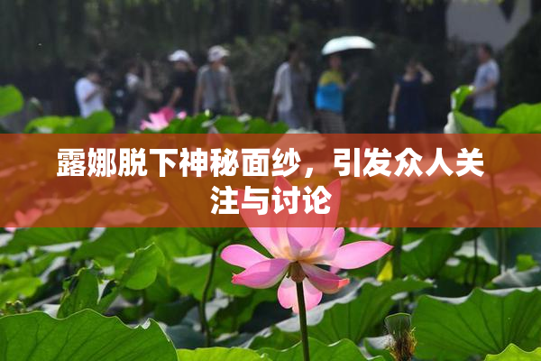 露娜脱下神秘面纱，引发众人关注与讨论