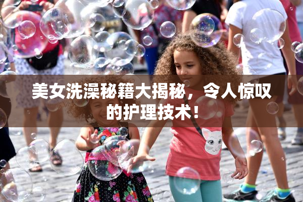 美女洗澡秘籍大揭秘，令人惊叹的护理技术！