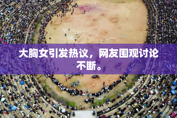 大胸女引发热议，网友围观讨论不断。