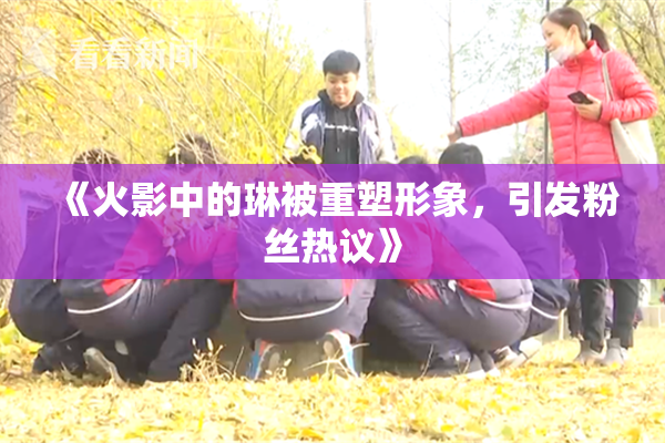 《火影中的琳被重塑形象，引发粉丝热议》