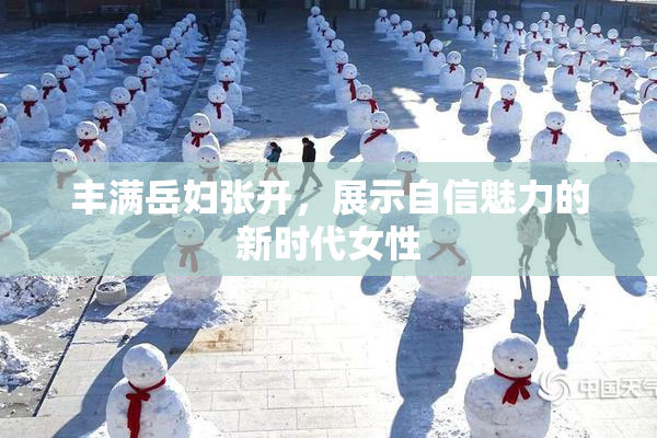 丰满岳妇张开，展示自信魅力的新时代女性