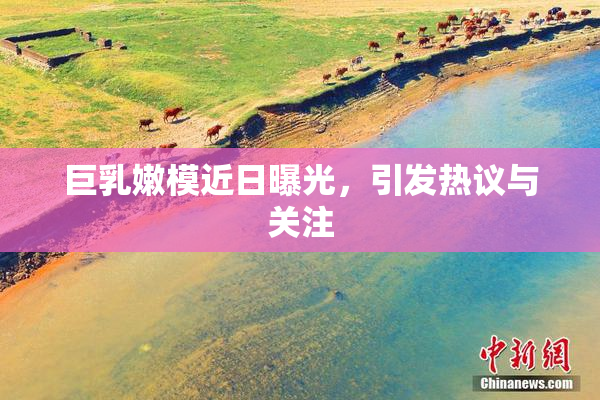 巨乳嫩模近日曝光，引发热议与关注