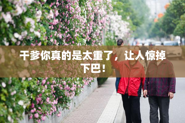 干爹你真的是太重了，让人惊掉下巴！