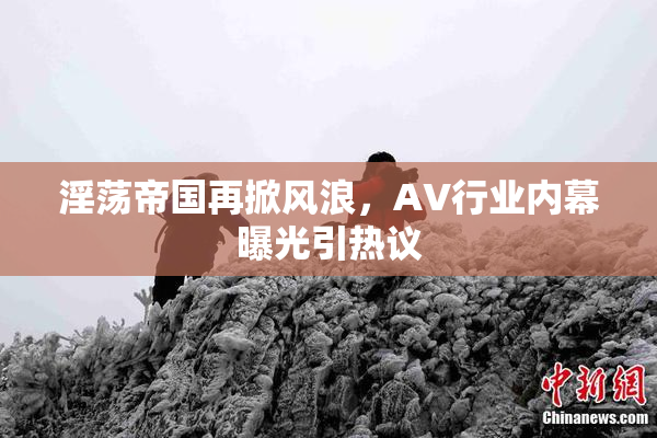 淫荡帝国再掀风浪，AV行业内幕曝光引热议