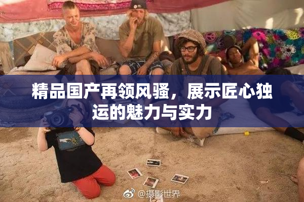 精品国产再领风骚，展示匠心独运的魅力与实力