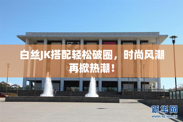 白丝JK搭配轻松破圈，时尚风潮再掀热潮！