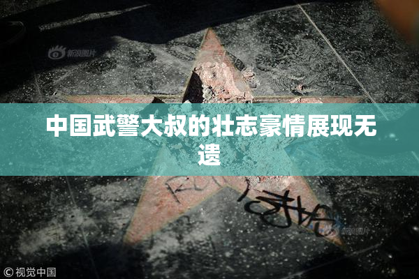 中国武警大叔的壮志豪情展现无遗