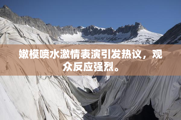 嫩模喷水激情表演引发热议，观众反应强烈。
