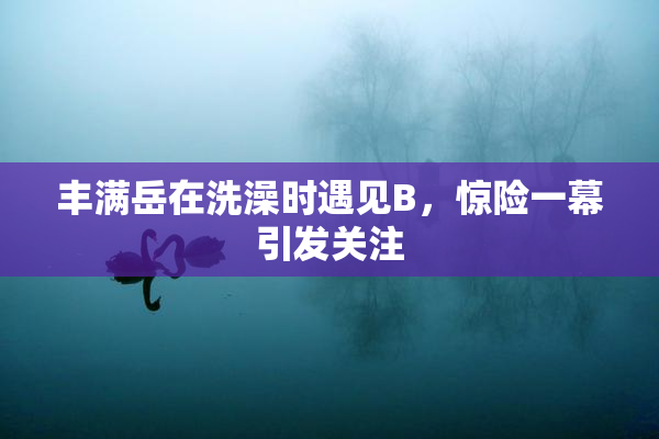 丰满岳在洗澡时遇见B，惊险一幕引发关注