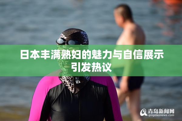 日本丰满熟妇的魅力与自信展示引发热议