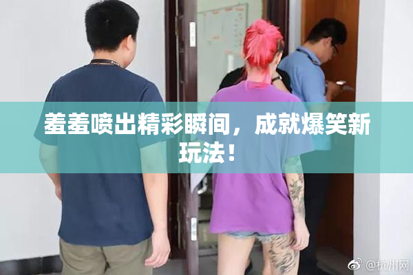 羞羞喷出精彩瞬间，成就爆笑新玩法！