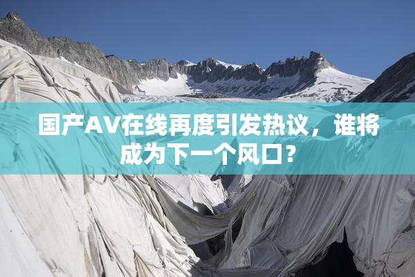 国产AV在线再度引发热议，谁将成为下一个风口？
