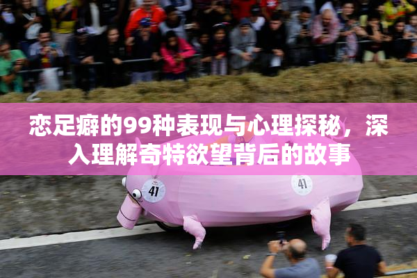 恋足癖的99种表现与心理探秘，深入理解奇特欲望背后的故事