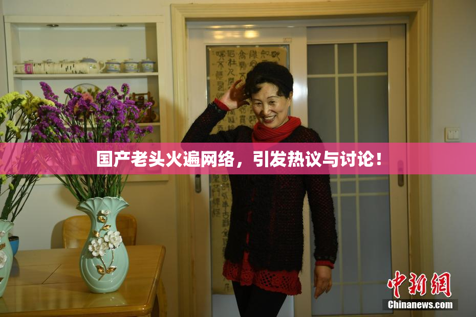 国产老头火遍网络，引发热议与讨论！