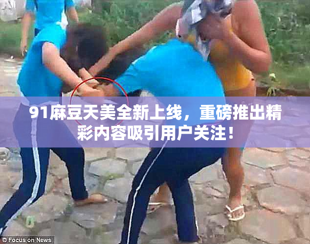 91麻豆天美全新上线，重磅推出精彩内容吸引用户关注！