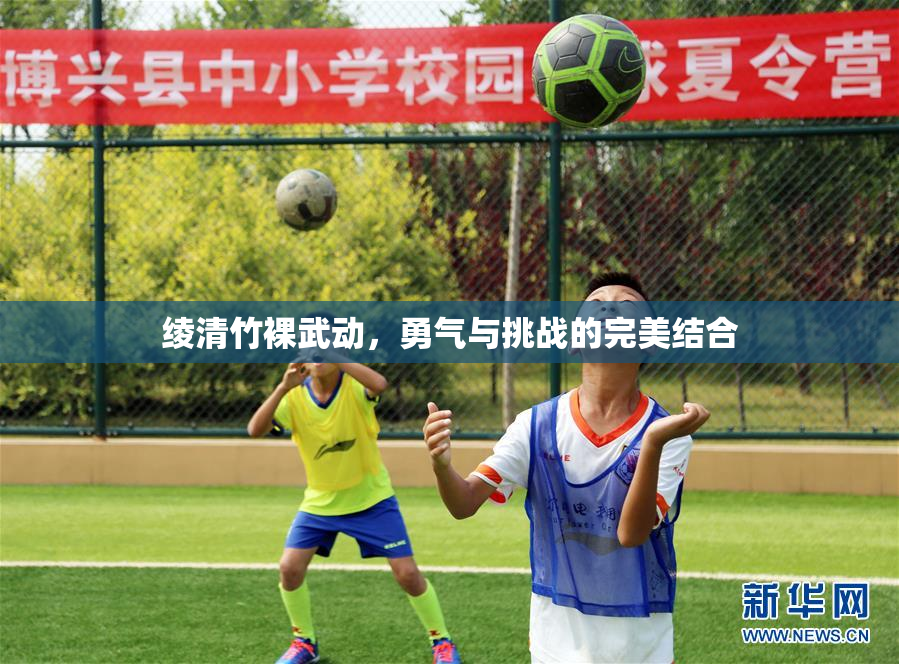 绫清竹裸武动，勇气与挑战的完美结合