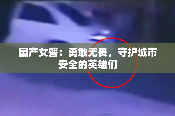 国产女警：勇敢无畏，守护城市安全的英雄们