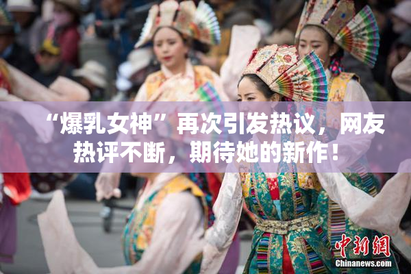 “爆乳女神”再次引发热议，网友热评不断，期待她的新作！