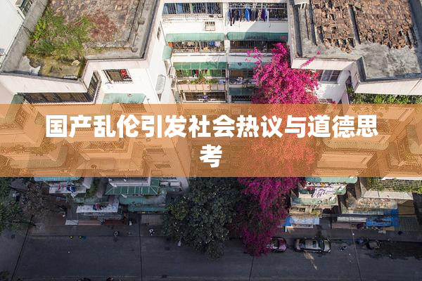 国产乱伦引发社会热议与道德思考