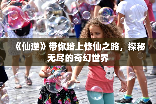 《仙逆》带你踏上修仙之路，探秘无尽的奇幻世界
