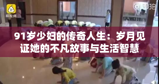 91岁少妇的传奇人生：岁月见证她的不凡故事与生活智慧