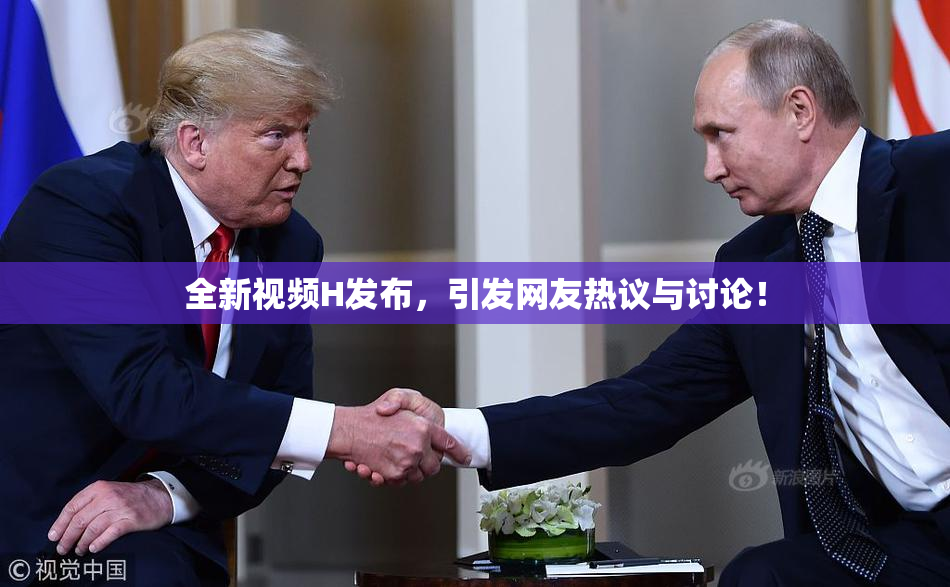 全新视频H发布，引发网友热议与讨论！
