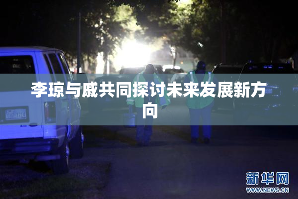 李琼与戚共同探讨未来发展新方向